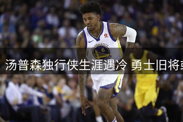 汤普森独行侠生涯遇冷 勇士旧将或迎落叶归根时刻